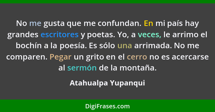 No me gusta que me confundan. En mi país hay grandes escritores y poetas. Yo, a veces, le arrimo el bochín a la poesía. Es sólo u... - Atahualpa Yupanqui