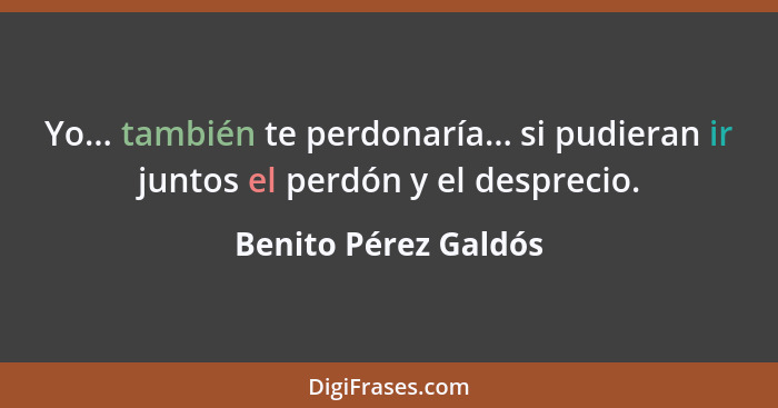 Yo... también te perdonaría... si pudieran ir juntos el perdón y el desprecio.... - Benito Pérez Galdós