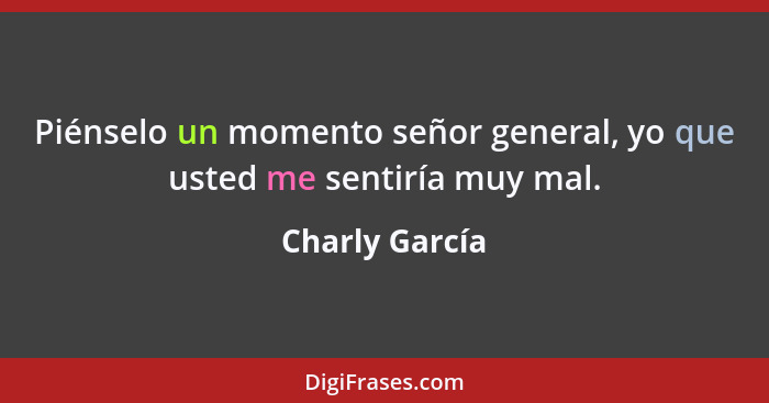 Piénselo un momento señor general, yo que usted me sentiría muy mal.... - Charly García