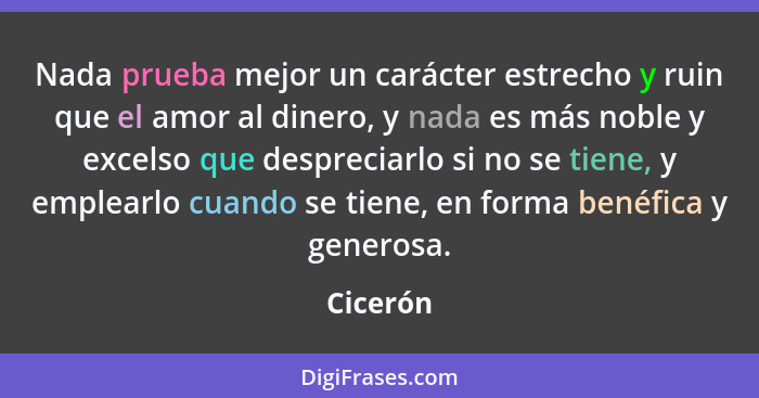 Nada prueba mejor un carácter estrecho y ruin que el amor al dinero, y nada es más noble y excelso que despreciarlo si no se tiene, y emplea... - Cicerón