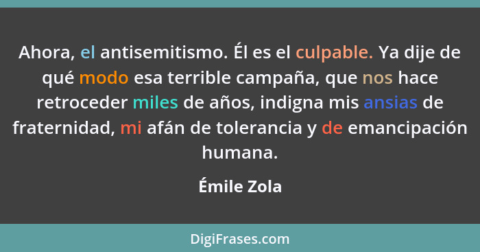 Ahora, el antisemitismo. Él es el culpable. Ya dije de qué modo esa terrible campaña, que nos hace retroceder miles de años, indigna mis... - Émile Zola