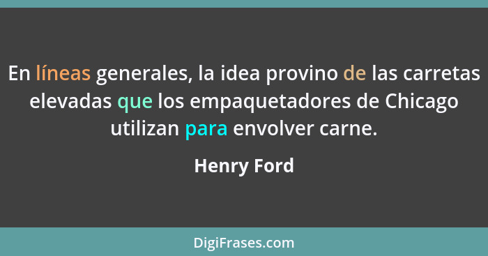 En líneas generales, la idea provino de las carretas elevadas que los empaquetadores de Chicago utilizan para envolver carne.... - Henry Ford