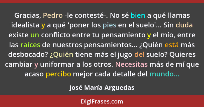 Gracias, Pedro -le contesté-. No sé bien a qué llamas idealista y a qué 'poner los pies en el suelo'... Sin duda existe un confl... - José María Arguedas