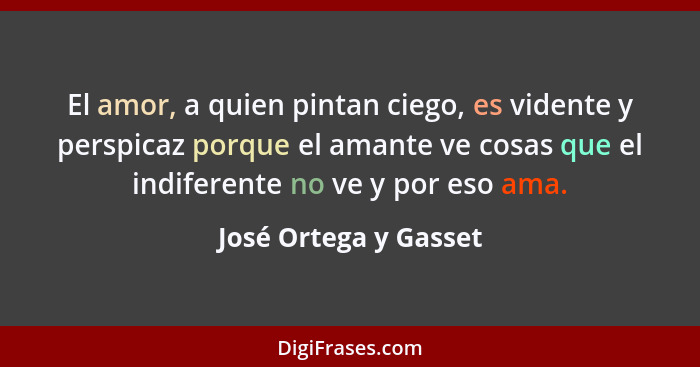 El amor, a quien pintan ciego, es vidente y perspicaz porque el amante ve cosas que el indiferente no ve y por eso ama.... - José Ortega y Gasset