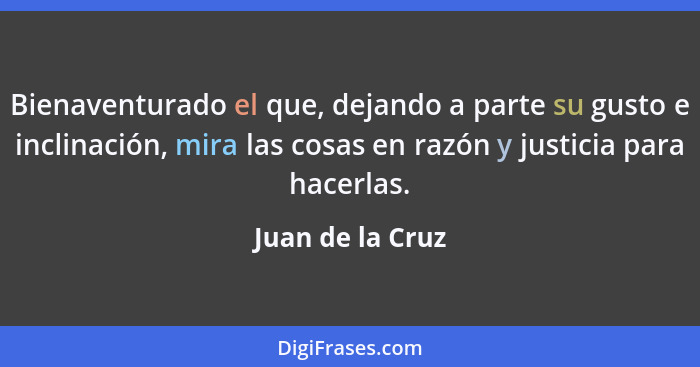 Bienaventurado el que, dejando a parte su gusto e inclinación, mira las cosas en razón y justicia para hacerlas.... - Juan de la Cruz