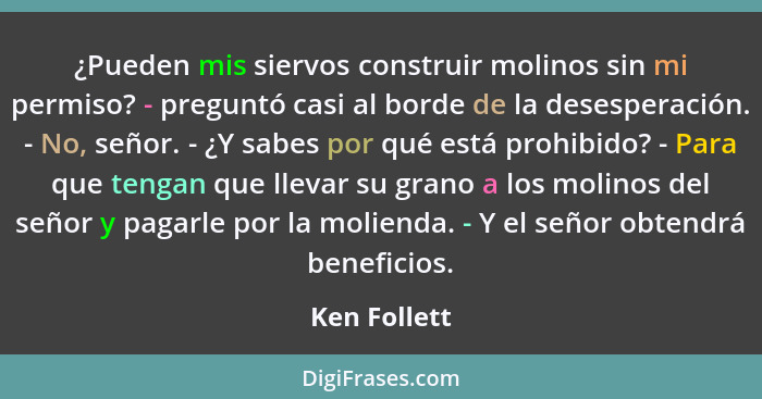 ¿Pueden mis siervos construir molinos sin mi permiso? - preguntó casi al borde de la desesperación. - No, señor. - ¿Y sabes por qué está... - Ken Follett