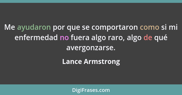 Me ayudaron por que se comportaron como si mi enfermedad no fuera algo raro, algo de qué avergonzarse.... - Lance Armstrong