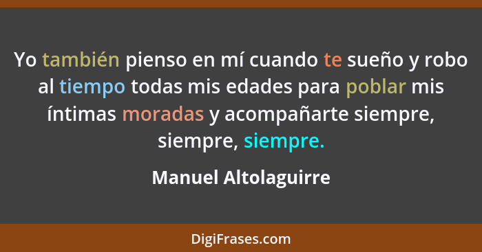 Yo también pienso en mí cuando te sueño y robo al tiempo todas mis edades para poblar mis íntimas moradas y acompañarte siempre,... - Manuel Altolaguirre