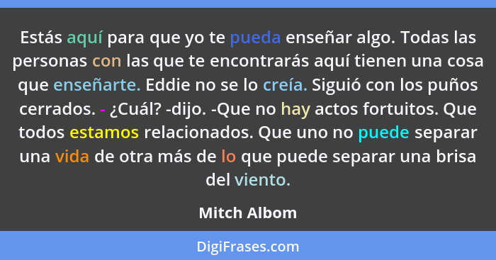 Estás aquí para que yo te pueda enseñar algo. Todas las personas con las que te encontrarás aquí tienen una cosa que enseñarte. Eddie no... - Mitch Albom