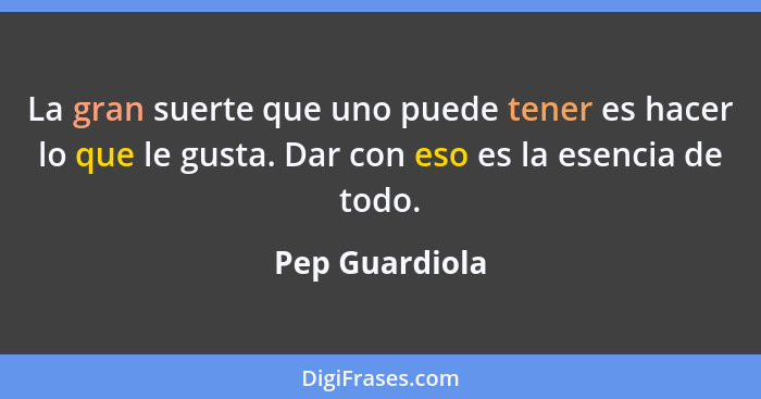 La gran suerte que uno puede tener es hacer lo que le gusta. Dar con eso es la esencia de todo.... - Pep Guardiola