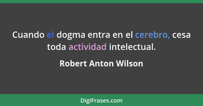 Cuando el dogma entra en el cerebro, cesa toda actividad intelectual.... - Robert Anton Wilson