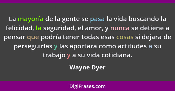 La mayoría de la gente se pasa la vida buscando la felicidad, la seguridad, el amor, y nunca se detiene a pensar que podría tener todas e... - Wayne Dyer