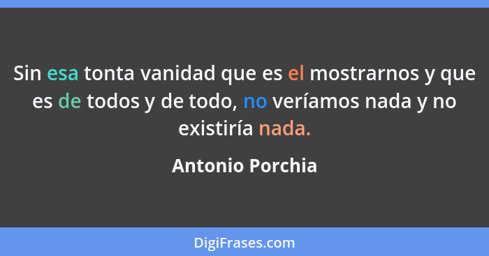 Sin esa tonta vanidad que es el mostrarnos y que es de todos y de todo, no veríamos nada y no existiría nada.... - Antonio Porchia