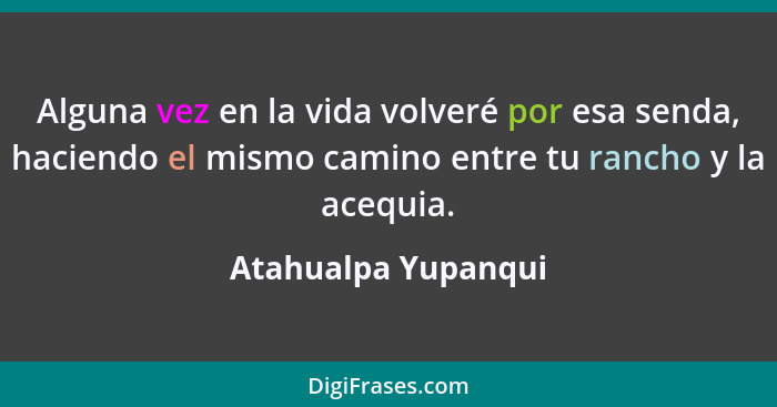 Alguna vez en la vida volveré por esa senda, haciendo el mismo camino entre tu rancho y la acequia.... - Atahualpa Yupanqui