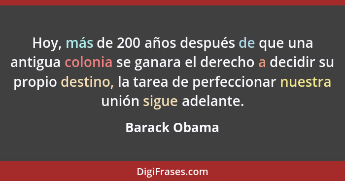 Hoy, más de 200 años después de que una antigua colonia se ganara el derecho a decidir su propio destino, la tarea de perfeccionar nues... - Barack Obama