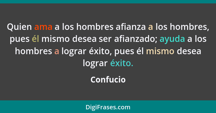 Quien ama a los hombres afianza a los hombres, pues él mismo desea ser afianzado; ayuda a los hombres a lograr éxito, pues él mismo desea l... - Confucio