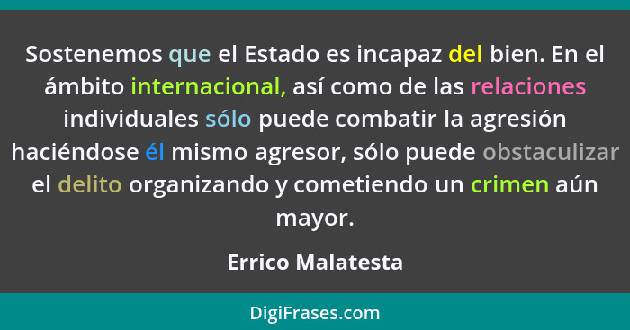 Sostenemos que el Estado es incapaz del bien. En el ámbito internacional, así como de las relaciones individuales sólo puede combat... - Errico Malatesta