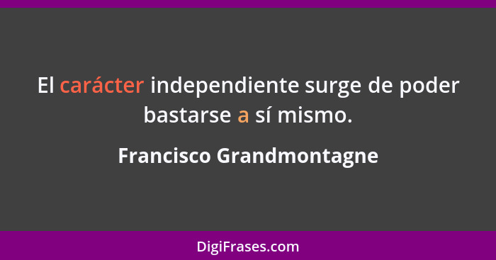 El carácter independiente surge de poder bastarse a sí mismo.... - Francisco Grandmontagne