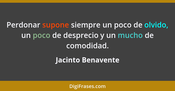 Perdonar supone siempre un poco de olvido, un poco de desprecio y un mucho de comodidad.... - Jacinto Benavente