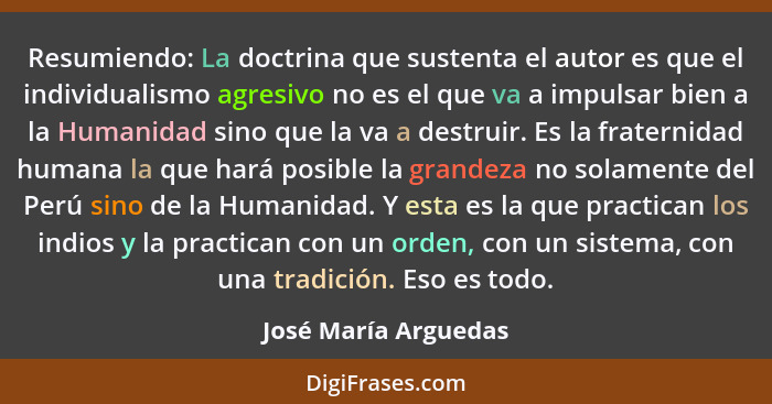 Resumiendo: La doctrina que sustenta el autor es que el individualismo agresivo no es el que va a impulsar bien a la Humanidad s... - José María Arguedas