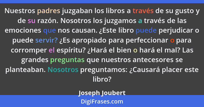 Nuestros padres juzgaban los libros a través de su gusto y de su razón. Nosotros los juzgamos a través de las emociones que nos causa... - Joseph Joubert