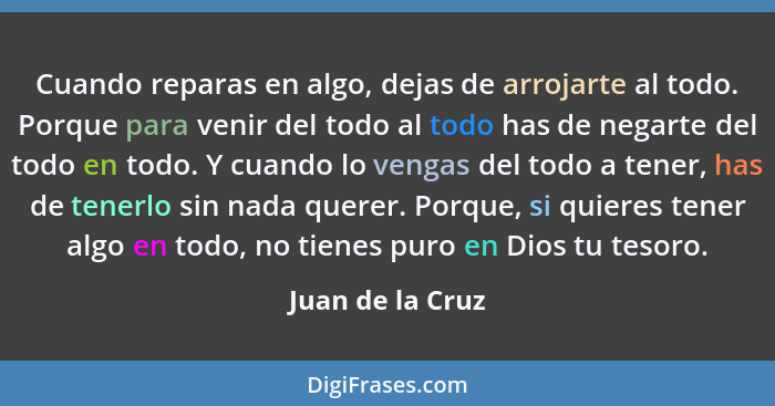 Cuando reparas en algo, dejas de arrojarte al todo. Porque para venir del todo al todo has de negarte del todo en todo. Y cuando lo... - Juan de la Cruz