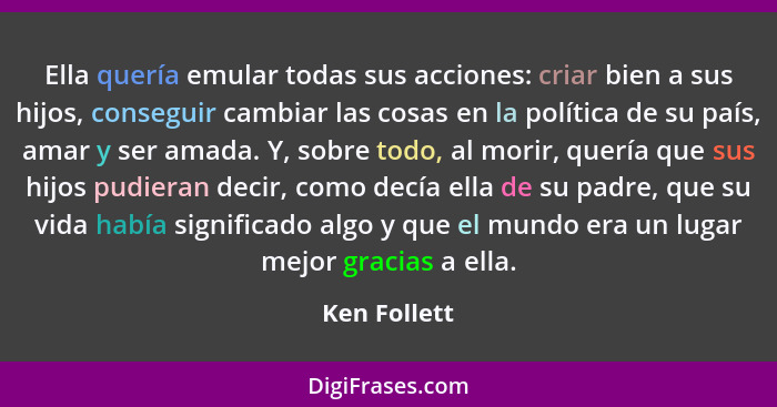 Ella quería emular todas sus acciones: criar bien a sus hijos, conseguir cambiar las cosas en la política de su país, amar y ser amada.... - Ken Follett