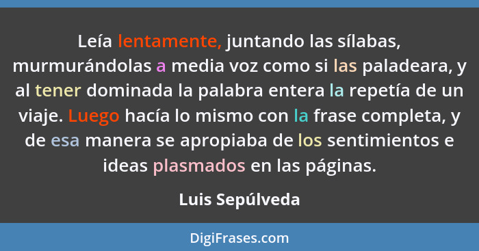 Leía lentamente, juntando las sílabas, murmurándolas a media voz como si las paladeara, y al tener dominada la palabra entera la repe... - Luis Sepúlveda