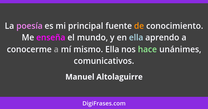 La poesía es mi principal fuente de conocimiento. Me enseña el mundo, y en ella aprendo a conocerme a mí mismo. Ella nos hace un... - Manuel Altolaguirre