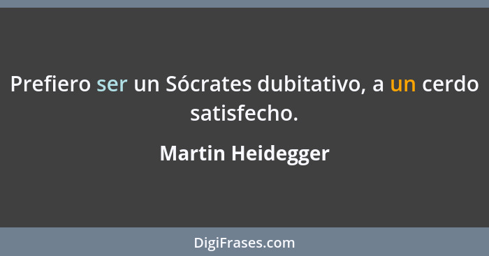 Prefiero ser un Sócrates dubitativo, a un cerdo satisfecho.... - Martin Heidegger