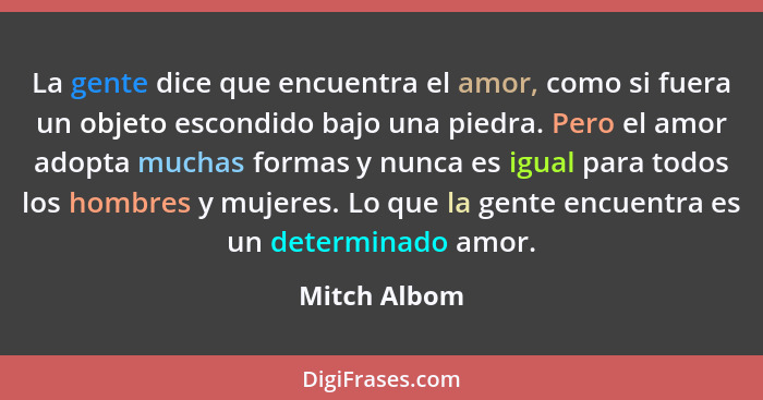 La gente dice que encuentra el amor, como si fuera un objeto escondido bajo una piedra. Pero el amor adopta muchas formas y nunca es igu... - Mitch Albom