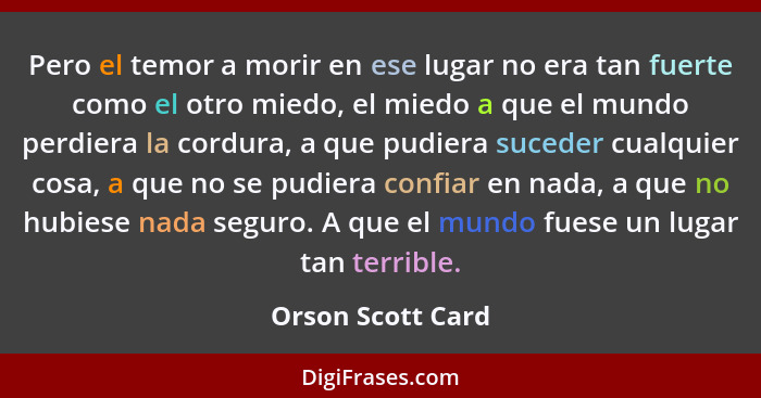 Pero el temor a morir en ese lugar no era tan fuerte como el otro miedo, el miedo a que el mundo perdiera la cordura, a que pudiera... - Orson Scott Card