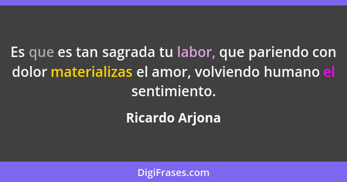 Es que es tan sagrada tu labor, que pariendo con dolor materializas el amor, volviendo humano el sentimiento.... - Ricardo Arjona
