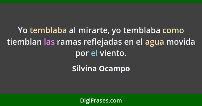 Yo temblaba al mirarte, yo temblaba como tiemblan las ramas reflejadas en el agua movida por el viento.... - Silvina Ocampo