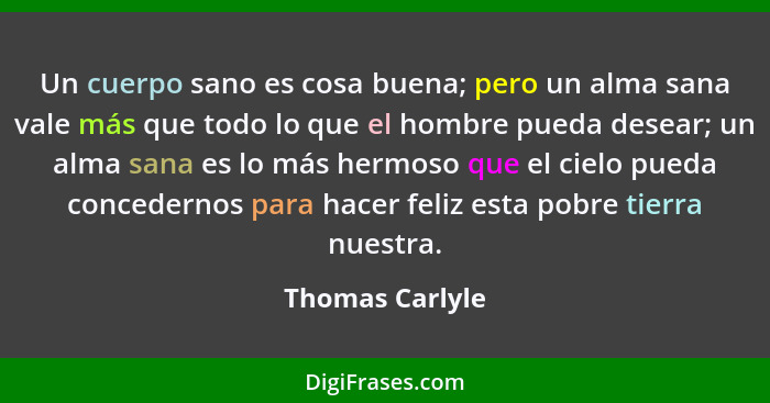 Un cuerpo sano es cosa buena; pero un alma sana vale más que todo lo que el hombre pueda desear; un alma sana es lo más hermoso que e... - Thomas Carlyle