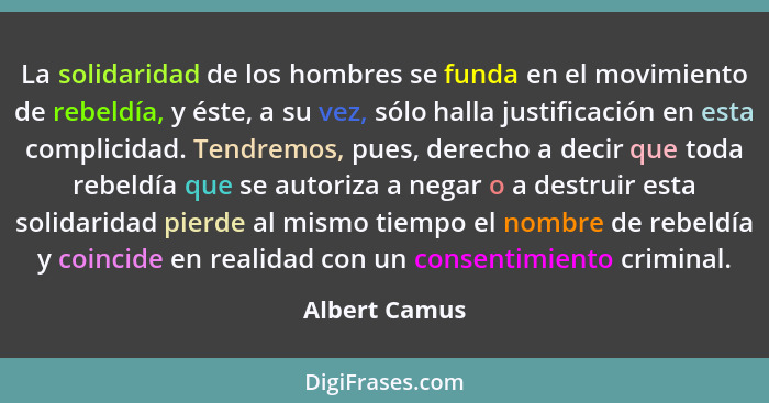 La solidaridad de los hombres se funda en el movimiento de rebeldía, y éste, a su vez, sólo halla justificación en esta complicidad. Te... - Albert Camus