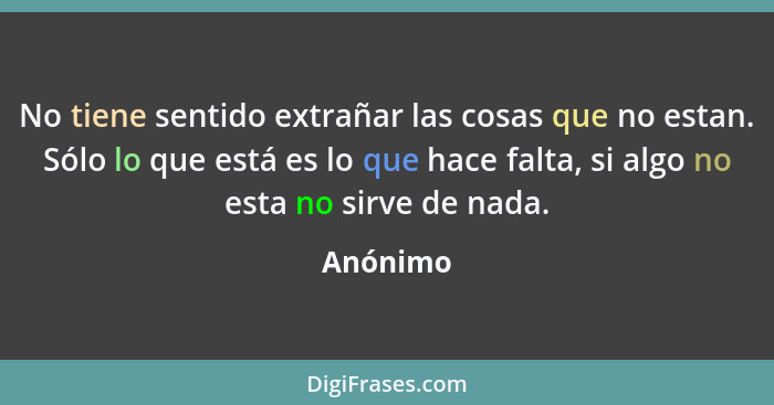 No tiene sentido extrañar las cosas que no estan. Sólo lo que está es lo que hace falta, si algo no esta no sirve de nada.... - Anónimo