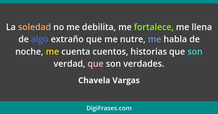 La soledad no me debilita, me fortalece, me llena de algo extraño que me nutre, me habla de noche, me cuenta cuentos, historias que s... - Chavela Vargas