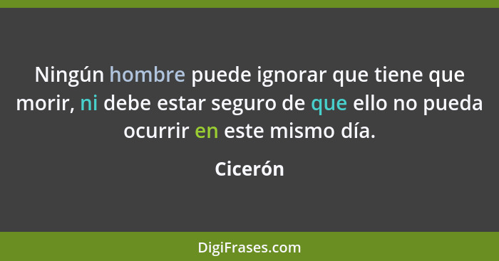 Ningún hombre puede ignorar que tiene que morir, ni debe estar seguro de que ello no pueda ocurrir en este mismo día.... - Cicerón