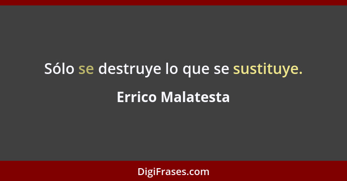 Sólo se destruye lo que se sustituye.... - Errico Malatesta