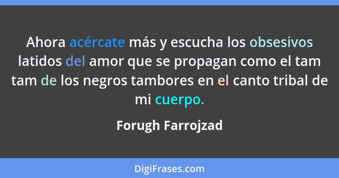 Ahora acércate más y escucha los obsesivos latidos del amor que se propagan como el tam tam de los negros tambores en el canto trib... - Forugh Farrojzad