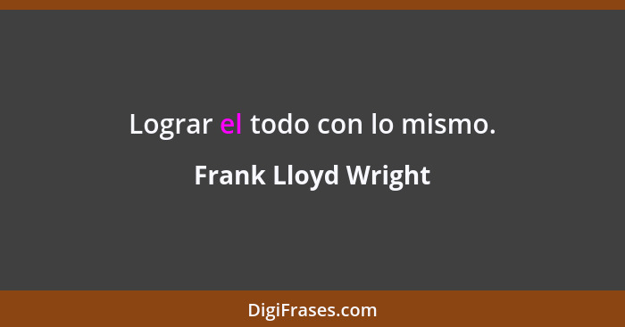 Lograr el todo con lo mismo.... - Frank Lloyd Wright