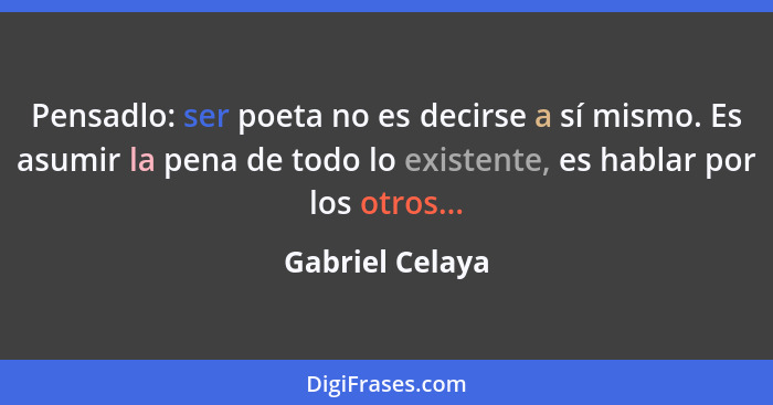 Pensadlo: ser poeta no es decirse a sí mismo. Es asumir la pena de todo lo existente, es hablar por los otros...... - Gabriel Celaya