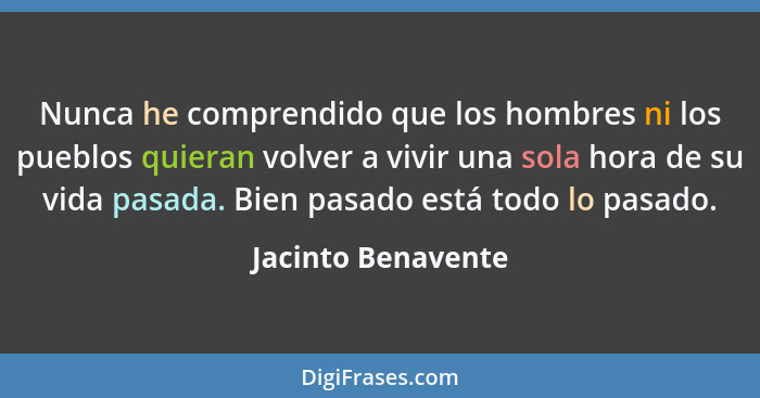 Nunca he comprendido que los hombres ni los pueblos quieran volver a vivir una sola hora de su vida pasada. Bien pasado está todo... - Jacinto Benavente