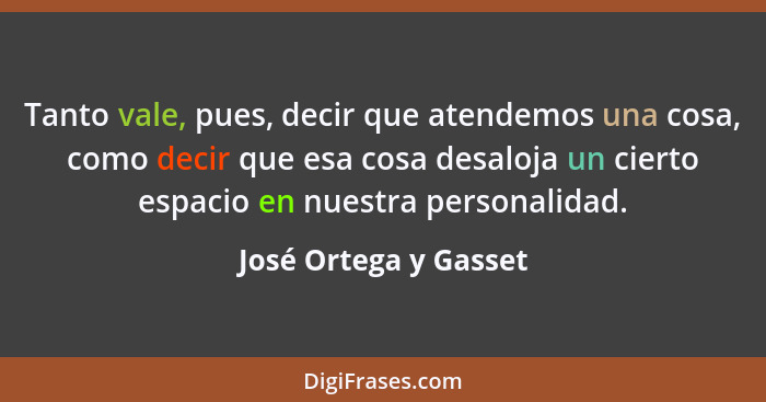 Tanto vale, pues, decir que atendemos una cosa, como decir que esa cosa desaloja un cierto espacio en nuestra personalidad.... - José Ortega y Gasset