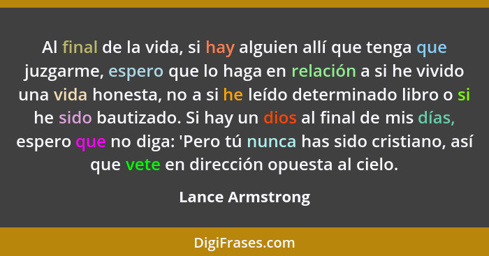 Al final de la vida, si hay alguien allí que tenga que juzgarme, espero que lo haga en relación a si he vivido una vida honesta, no... - Lance Armstrong