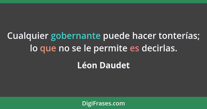 Cualquier gobernante puede hacer tonterías; lo que no se le permite es decirlas.... - Léon Daudet