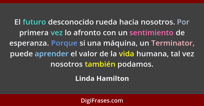 El futuro desconocido rueda hacia nosotros. Por primera vez lo afronto con un sentimiento de esperanza. Porque si una máquina, un Ter... - Linda Hamilton