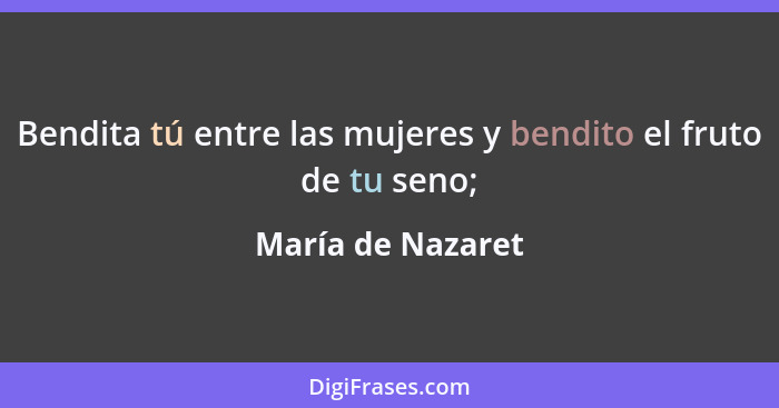 Bendita tú entre las mujeres y bendito el fruto de tu seno;... - María de Nazaret