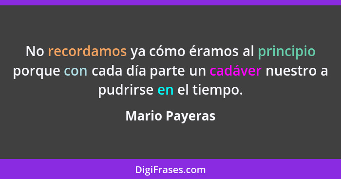 No recordamos ya cómo éramos al principio porque con cada día parte un cadáver nuestro a pudrirse en el tiempo.... - Mario Payeras